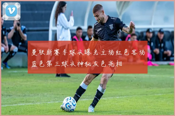 曼联新赛季球衣曝光主场红色客场蓝色第三球衣神秘灰色亮相