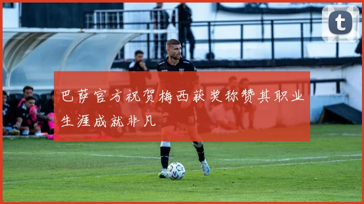 巴萨官方祝贺梅西获奖称赞其职业生涯成就非凡
