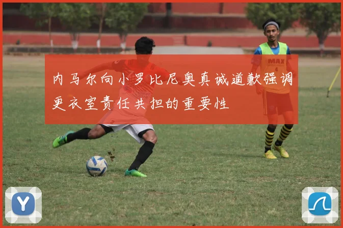 内马尔向小罗比尼奥真诚道歉强调更衣室责任共担的重要性