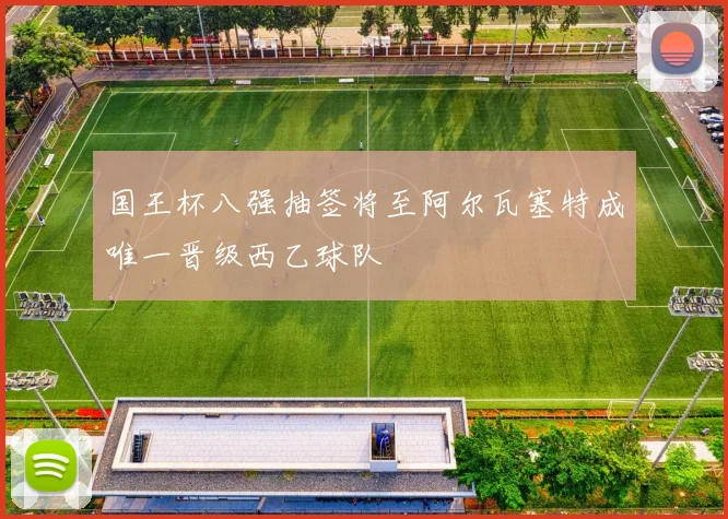 国王杯八强抽签将至阿尔瓦塞特成唯一晋级西乙球队