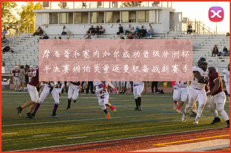 摩洛哥和塞内加尔成功晋级非洲杯半决赛姆伯莫重返曼联备战新赛季