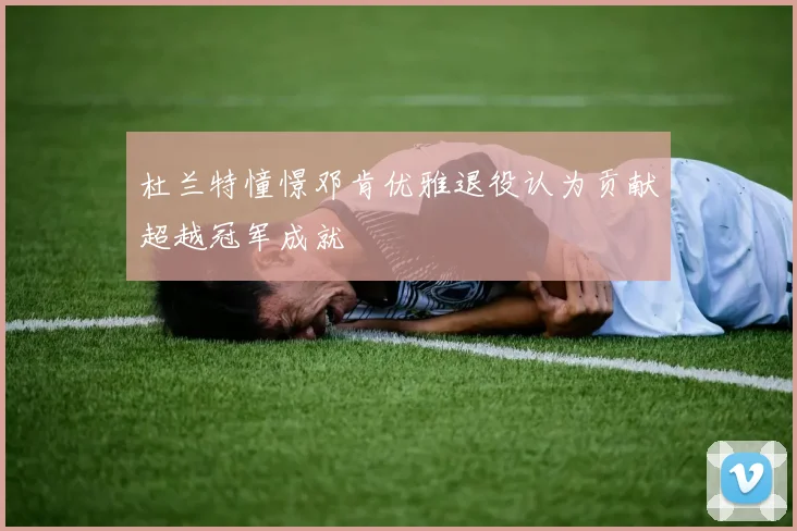 杜兰特憧憬邓肯优雅退役认为贡献超越冠军成就