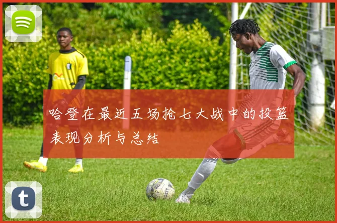 哈登在最近五场抢七大战中的投篮表现分析与总结