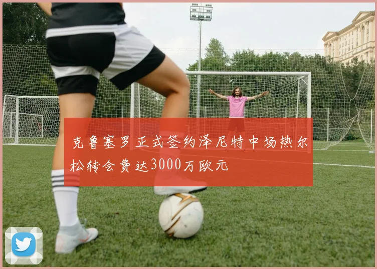 克鲁塞罗正式签约泽尼特中场热尔松转会费达3000万欧元