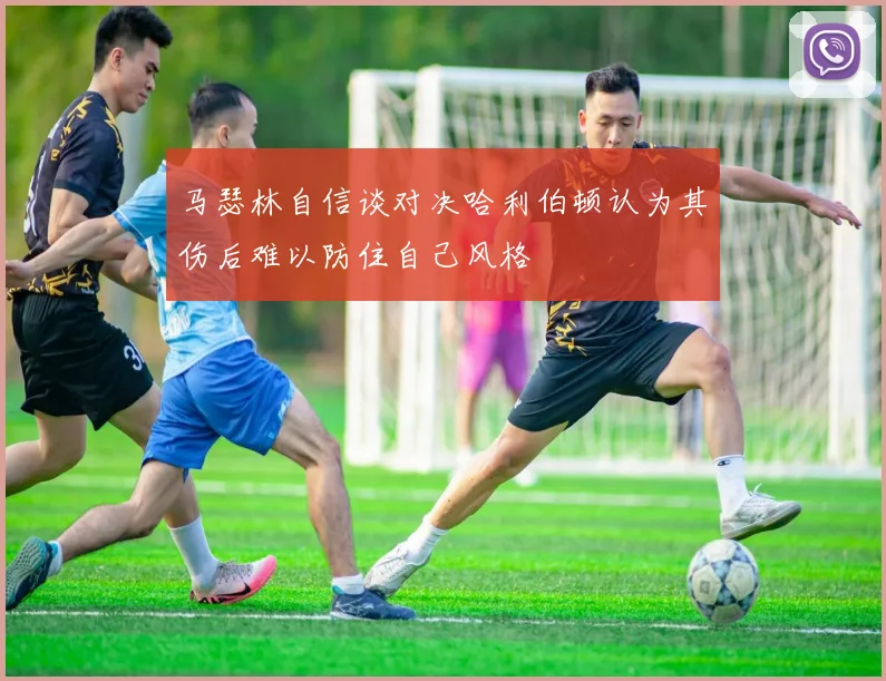 马瑟林自信谈对决哈利伯顿认为其伤后难以防住自己风格