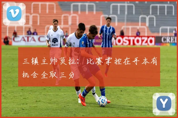 三镇主帅莫拉：比赛掌控在手本有机会全取三分