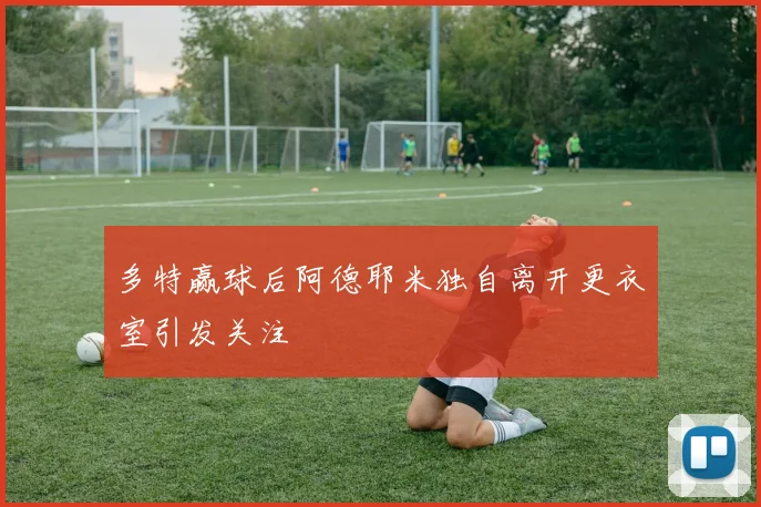 多特赢球后阿德耶米独自离开更衣室引发关注