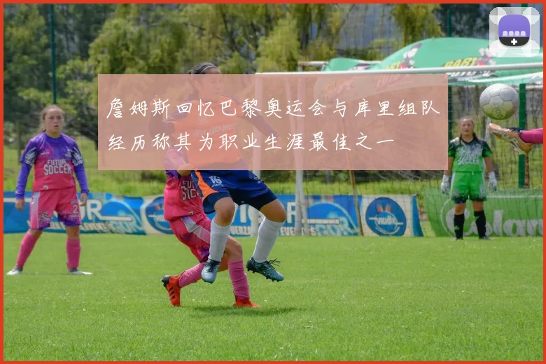 詹姆斯回忆巴黎奥运会与库里组队经历称其为职业生涯最佳之一