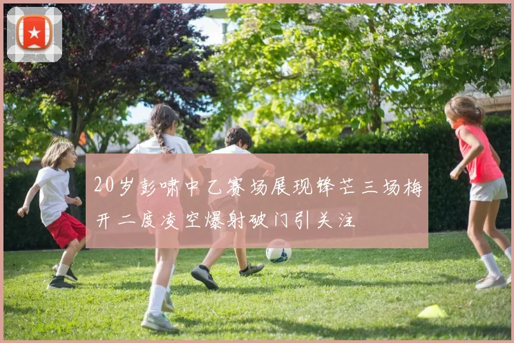 20岁彭啸中乙赛场展现锋芒三场梅开二度凌空爆射破门引关注