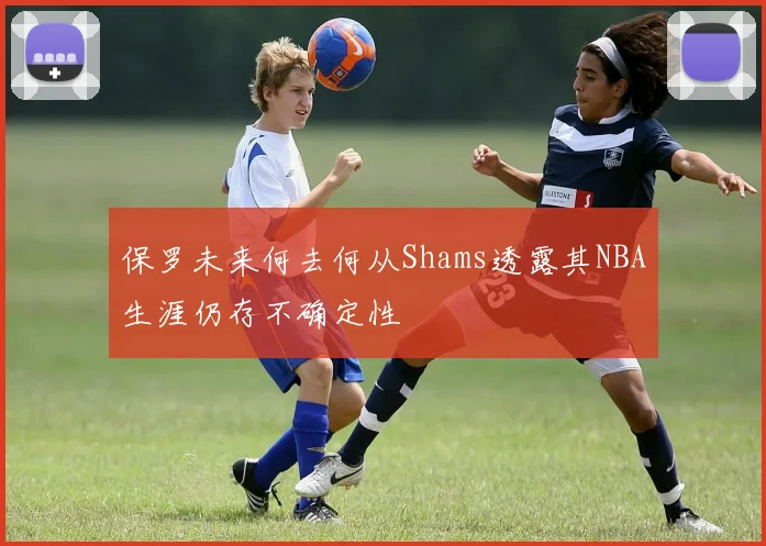 保罗未来何去何从Shams透露其NBA生涯仍存不确定性