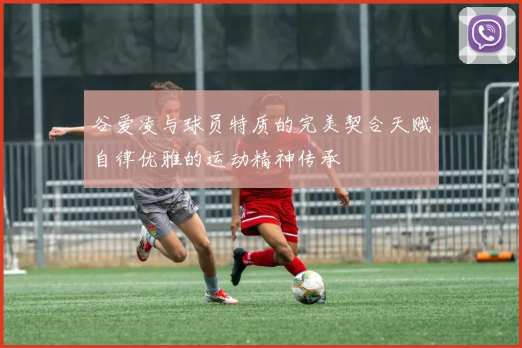 谷爱凌与球员特质的完美契合天赋自律优雅的运动精神传承