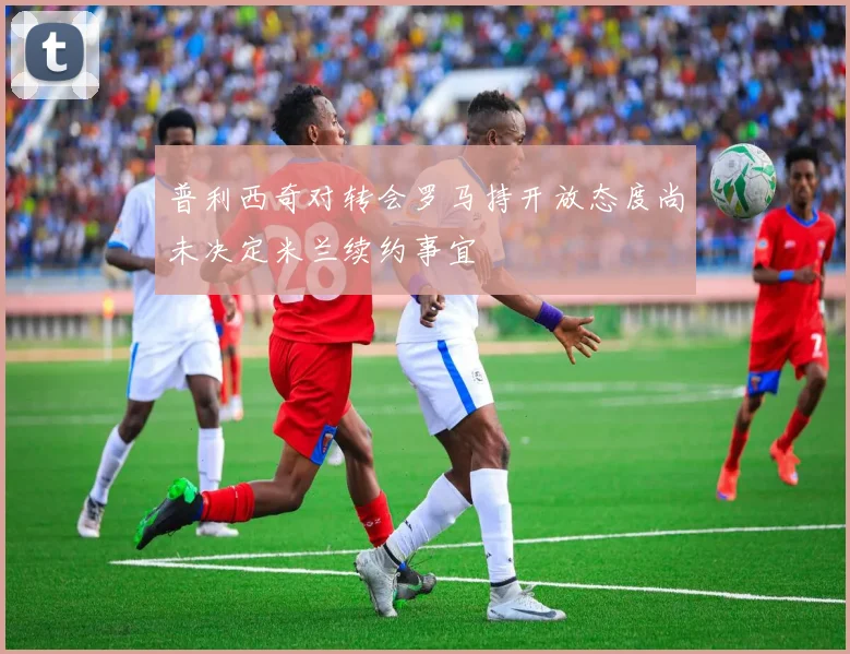 普利西奇对转会罗马持开放态度尚未决定米兰续约事宜