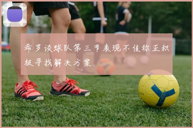 希罗谈球队第三节表现不佳称正积极寻找解决方案